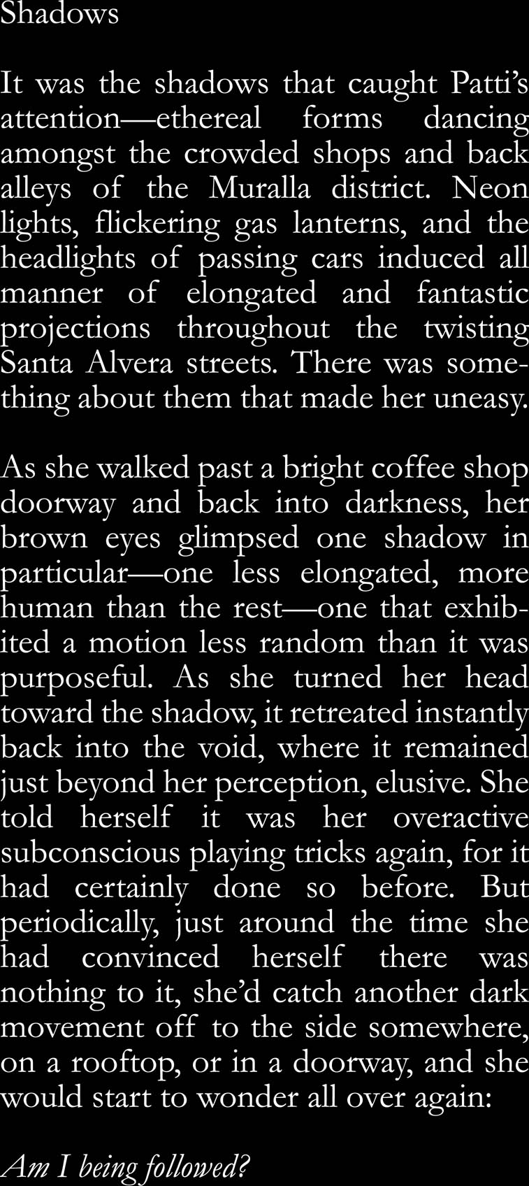 Shadows. It was the shadows that caught Patti's attention—ethereal forms dancing amongst the crowded shops and back alleys of the Muralla district. Neon lights, flickering gas lanterns, and the headlights of passing cars induced all manner of elongated and fantastic projections throughout the twisting Santa Alvera streets. There was something about them that made her uneasy. As she walked past a bright coffee shop doorway and back into darkness, her brown eyes glimpsed one shadow in particular—one less elongated, more human than the rest—one that exhibited a motion less random than it was purposeful. As she turned her head toward the shadow, it retreated instantly back into the void, where it remained just beyond her perception, elusive. She told herself it was her overactive subconscious playing tricks again, for it had certainly done so before. But periodically, just around the time she had convinced herself there was nothing to it, she’d catch another dark movement off to the side somewhere, on a rooftop, or in a doorway, and she would start to wonder all over again: Am I being followed? 
    